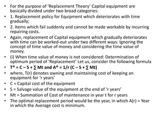 • For the purpose of ‘Replacement Theory’ Capital equipment are
basically divided under two broad categories:
• 1. Replacement policy for Equipment which deteriorates with time
gradually;
• 2. Items which fail suddenly and cannot be made workable by incurring
repairing costs.
• Again, replacement of Capital equipment which gradually deteriorates
with time can be worked-out under two different ways: Ignoring the
concept of time value of money and considering the time value of
money.
• (i) When time value of money is not considered: Determination of
optimum period of ‘Replacement’ Let us, consider the following formula
• T® = C – S + ∑ Mt and A® = 1/r (C – S + ∑ Mt)
• where, T(r) denotes owning and maintaining cost of keeping an
equipment for ‘r years’
• C = Capital cost of the equipment
• S = Salvage value of the equipment at the end of ‘r years’
• Mt = Summation of Cost of maintenance in year t for r years
• The optimal replacement period would be the year, in which A(r) = Year
in which the Average cost is minimum.
 