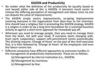 KAIZEN and Productivity
• No matter what the definition of the productivity be (quality based or
cost based) either side of this is KAIZEN. It becomes much easier to
remove the differing perception of management and labour since no one
can dispute the value of improvements.
• The KAIZEN simply means improvements, on-going improvements
involving everyone in the organisation from door-man to the chairman.
One should have a religious feel in promoting the KAIZEN strategy. KAIZEN
is a religion in order to lay a long term foundation for a sustained business
activity as against a short-term approach for immediate pay off.
• Whenever you need to manage people, then you need to manage them
from the heart, not with your head. If everyone starts changing with,
team spirit, cooperation, support self-commitment comes automatically.
This thinking requires ‘Change of Heart’ on the part of the chief executive
first, it is then followed by ‘Change of Heart’ of the employees and even
the labour-unions too.
• Different companies have different approaches to overcome hurdles in
the management of productivity improvements. These are as follows:
(a) Management by internal motivation (i.e., KAIZEN).
(b) Management by incentives.
(c) Management by fear.
 