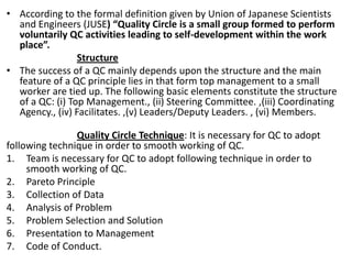 • According to the formal definition given by Union of Japanese Scientists
and Engineers (JUSE) “Quality Circle is a small group formed to perform
voluntarily QC activities leading to self-development within the work
place”.
Structure
• The success of a QC mainly depends upon the structure and the main
feature of a QC principle lies in that form top management to a small
worker are tied up. The following basic elements constitute the structure
of a QC: (i) Top Management., (ii) Steering Committee. ,(iii) Coordinating
Agency., (iv) Facilitates. ,(v) Leaders/Deputy Leaders. , (vi) Members.
Quality Circle Technique: It is necessary for QC to adopt
following technique in order to smooth working of QC.
1. Team is necessary for QC to adopt following technique in order to
smooth working of QC.
2. Pareto Principle
3. Collection of Data
4. Analysis of Problem
5. Problem Selection and Solution
6. Presentation to Management
7. Code of Conduct.
 