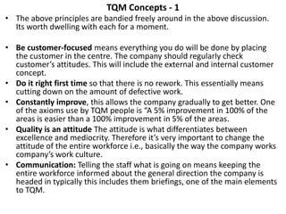 TQM Concepts - 1
• The above principles are bandied freely around in the above discussion.
Its worth dwelling with each for a moment.
• Be customer-focused means everything you do will be done by placing
the customer in the centre. The company should regularly check
customer’s attitudes. This will include the external and internal customer
concept.
• Do it right first time so that there is no rework. This essentially means
cutting down on the amount of defective work.
• Constantly improve, this allows the company gradually to get better. One
of the axioms use by TQM people is “A 5% improvement in 100% of the
areas is easier than a 100% improvement in 5% of the areas.
• Quality is an attitude The attitude is what differentiates between
excellence and mediocrity. Therefore it’s very important to change the
attitude of the entire workforce i.e., basically the way the company works
company’s work culture.
• Communication: Telling the staff what is going on means keeping the
entire workforce informed about the general direction the company is
headed in typically this includes them briefings, one of the main elements
to TQM.
 