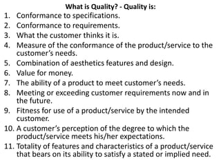 What is Quality? - Quality is:
1. Conformance to specifications.
2. Conformance to requirements.
3. What the customer thinks it is.
4. Measure of the conformance of the product/service to the
customer’s needs.
5. Combination of aesthetics features and design.
6. Value for money.
7. The ability of a product to meet customer’s needs.
8. Meeting or exceeding customer requirements now and in
the future.
9. Fitness for use of a product/service by the intended
customer.
10. A customer’s perception of the degree to which the
product/service meets his/her expectations.
11. Totality of features and characteristics of a product/service
that bears on its ability to satisfy a stated or implied need.
 