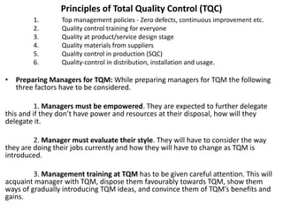 Principles of Total Quality Control (TQC)
1. Top management policies - Zero defects, continuous improvement etc.
2. Quality control training for everyone
3. Quality at product/service design stage
4. Quality materials from suppliers
5. Quality control in production (SQC)
6. Quality-control in distribution, installation and usage.
• Preparing Managers for TQM: While preparing managers for TQM the following
three factors have to be considered.
1. Managers must be empowered. They are expected to further delegate
this and if they don’t have power and resources at their disposal, how will they
delegate it.
2. Manager must evaluate their style. They will have to consider the way
they are doing their jobs currently and how they will have to change as TQM is
introduced.
3. Management training at TQM has to be given careful attention. This will
acquaint manager with TQM, dispose them favourably towards TQM, show them
ways of gradually introducing TQM ideas, and convince them of TQM’s benefits and
gains.
 