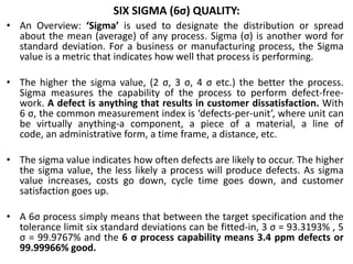 SIX SIGMA (6σ) QUALITY:
• An Overview: ‘Sigma’ is used to designate the distribution or spread
about the mean (average) of any process. Sigma (σ) is another word for
standard deviation. For a business or manufacturing process, the Sigma
value is a metric that indicates how well that process is performing.
• The higher the sigma value, (2 σ, 3 σ, 4 σ etc.) the better the process.
Sigma measures the capability of the process to perform defect-free-
work. A defect is anything that results in customer dissatisfaction. With
6 σ, the common measurement index is ‘defects-per-unit’, where unit can
be virtually anything-a component, a piece of a material, a line of
code, an administrative form, a time frame, a distance, etc.
• The sigma value indicates how often defects are likely to occur. The higher
the sigma value, the less likely a process will produce defects. As sigma
value increases, costs go down, cycle time goes down, and customer
satisfaction goes up.
• A 6σ process simply means that between the target specification and the
tolerance limit six standard deviations can be fitted-in, 3 σ = 93.3193% , 5
σ = 99.9767% and the 6 σ process capability means 3.4 ppm defects or
99.99966% good.
 