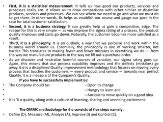 • First, it is a statistical measurement. It tells us how good our products, services and
processes really are. It allows us to draw comparisons with other similar or dissimilar
products, services and processes. We can see where we need to go and what we must do
to get there. In other words, 6s helps us establish our course and gauge our pace in the
race for total customer satisfaction.
• Second, it is a business strategy. It can greatly help us gain a competitive, edge. The
reason for this is very simple — as you improve the sigma rating of a process, the product
quality improves and costs go down. Naturally, the customer becomes more satisfied as a
result.
• Third, it is a philosophy. It is an outlook, a way that we perceive and work within the
business world around us. Essentially, the philosophy is one of working smarter, not
harder. This translates to making fewer and fewer mistakes in everything we do — from
the way we manufacture products to the way we fill out a purchase order.
• As we discover and neutralize harmful sources of variation, our sigma rating goes up.
Again, this means that our process capability improves and the defects (mistakes) go
away. 6 σ is a disciplined Quality Improvement methodology that focuses on moving every
process that touches the customers — every product and service — towards near perfect
Quality. It is a measure of the Company’s Quality.
If you have to successfully implement 6s:
• The Company should be: – Open to change
• – Hungry to learn and
• – Anxious to move quickly on a good idea
• It is ‘6 σ quality, along with a culture of learning, sharing and unending excitement.
The DMAIC methodology for 6 σ consists of five steps namely:
• Define (D), Measure (M), Analyse (A), Improve (I) and Control (C).
 