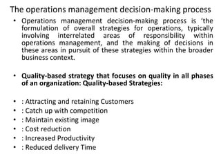 The operations management decision-making process
• Operations management decision-making process is ‘the
formulation of overall strategies for operations, typically
involving interrelated areas of responsibility within
operations management, and the making of decisions in
these areas in pursuit of these strategies within the broader
business context.
• Quality-based strategy that focuses on quality in all phases
of an organization: Quality-based Strategies:
• : Attracting and retaining Customers
• : Catch up with competition
• : Maintain existing image
• : Cost reduction
• : Increased Productivity
• : Reduced delivery Time
 