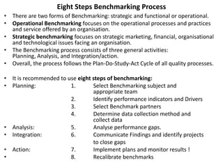 Eight Steps Benchmarking Process
• There are two forms of Benchmarking: strategic and functional or operational.
• Operational Benchmarking focuses on the operational processes and practices
and service offered by an organisation.
• Strategic benchmarking focuses on strategic marketing, financial, organisational
and technological issues facing an organisation.
• The Benchmarking process consists of three general activities:
Planning, Analysis, and Integration/action.
• Overall, the process follows the Plan-Do-Study-Act Cycle of all quality processes.
• It is recommended to use eight steps of benchmarking:
• Planning: 1. Select Benchmarking subject and
appropriate team
2. Identify performance indicators and Drivers
3. Select Benchmark partners
4. Determine data collection method and
collect data
• Analysis: 5. Analyse performance gaps.
• Integration: 6. Communicate Findings and identify projects
to close gaps
• Action: 7. Implement plans and monitor results !
• 8. Recalibrate benchmarks
 