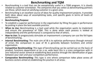 Benchmarking and TQM
• Benchmarking is a tool that can be exceptionally useful in a TQM program. It is closely
related to customer orientation. The companies that you select as benchmarking partners
are those, which excel at satisfying customer in a given area.
• Benchmarking is an excellent source of ideas for quality improvement projects. It provides
both ideas about ways of accomplishing tasks, and specific goals in terms of levels of
performance.
• Benchmarking Purpose:
• To establish a superior performance in the organisation by filling the gaps in performance
by putting in place the best available practice.
• When to Use: Benchmarking is a tool used while the organisation wants to implement
and ensure the prevalence of TQM. This is done when each process is looked at
independently and the performance is compared to that of others.
• How to Use: To progressively stimulate an improvement a company can use the foil types
of benchmarking.
• Internal Benchmarking: The main aim of IB is to optimize performance through removal
of errors the comparison in case of IB is generally between functions and similar
organisation.
• Competitive Benchmarking: This type of benchmarking can be carried out on the basis of
product, functions department or on a co. wide basis this is a cross comparison with in
one industrial sector aimed at establishing best practice through the identification of gaps
between your own and your competitors performance.
• Comparative Benchmarking: This type is one where comparison takes place across all
business sectors aimed at establishing the practice in all areas.
 