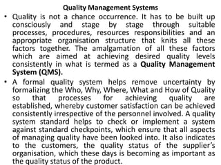 Quality Management Systems
• Quality is not a chance occurrence. It has to be built up
consciously and stage by stage through suitable
processes, procedures, resources responsibilities and an
appropriate organisation structure that knits all these
factors together. The amalgamation of all these factors
which are aimed at achieving desired quality levels
consistently in what is termed as a Quality Management
System (QMS).
• A formal quality system helps remove uncertainty by
formalizing the Who, Why, Where, What and How of Quality
so that processes for achieving quality are
established, whereby customer satisfaction can be achieved
consistently irrespective of the personnel involved. A quality
system standard helps to check or implement a system
against standard checkpoints, which ensure that all aspects
of managing quality have been looked into. It also indicates
to the customers, the quality status of the supplier’s
organisation, which these days is becoming as important as
the quality status of the product.
 