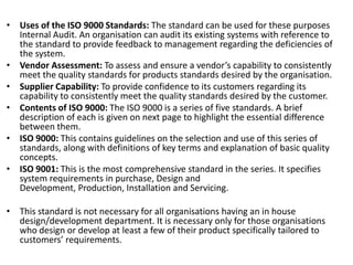 • Uses of the ISO 9000 Standards: The standard can be used for these purposes
Internal Audit. An organisation can audit its existing systems with reference to
the standard to provide feedback to management regarding the deficiencies of
the system.
• Vendor Assessment: To assess and ensure a vendor’s capability to consistently
meet the quality standards for products standards desired by the organisation.
• Supplier Capability: To provide confidence to its customers regarding its
capability to consistently meet the quality standards desired by the customer.
• Contents of ISO 9000: The ISO 9000 is a series of five standards. A brief
description of each is given on next page to highlight the essential difference
between them.
• ISO 9000: This contains guidelines on the selection and use of this series of
standards, along with definitions of key terms and explanation of basic quality
concepts.
• ISO 9001: This is the most comprehensive standard in the series. It specifies
system requirements in purchase, Design and
Development, Production, Installation and Servicing.
• This standard is not necessary for all organisations having an in house
design/development department. It is necessary only for those organisations
who design or develop at least a few of their product specifically tailored to
customers’ requirements.
 
