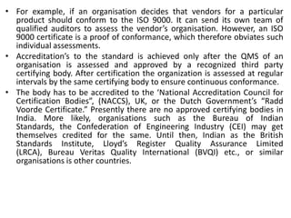 • For example, if an organisation decides that vendors for a particular
product should conform to the ISO 9000. It can send its own team of
qualified auditors to assess the vendor’s organisation. However, an ISO
9000 certificate is a proof of conformance, which therefore obviates such
individual assessments.
• Accreditation’s to the standard is achieved only after the QMS of an
organisation is assessed and approved by a recognized third party
certifying body. After certification the organization is assessed at regular
intervals by the same certifying body to ensure continuous conformance.
• The body has to be accredited to the ‘National Accreditation Council for
Certification Bodies”, (NACCS), UK, or the Dutch Government’s “Radd
Voorde Certificate.” Presently there are no approved certifying bodies in
India. More likely, organisations such as the Bureau of Indian
Standards, the Confederation of Engineering Industry (CEI) may get
themselves credited for the same. Until then, Indian as the British
Standards Institute, Lloyd’s Register Quality Assurance Limited
(LRCA), Bureau Veritas Quality International (BVQI) etc., or similar
organisations is other countries.
 