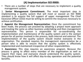 (A) Implementation ISO:9000:
• There are a number of steps that are necessary to implement a quality
management system.
1. Senior Management Commitment: The most important step in
implementing a quality system that will meet or exceed an ISO 9000
standard is to acquire the full support of upper management The Chief
Excessive Officer (CEO) must be willing to commit the resources necessary to
achieve certification.
2. Appoint the Management Representative: Once the commitment has
been made, the process can proceed by adopting a project team approach
and treating the same as other business undertaking and then management
representative. This person is responsible for co-coordinating the
implementation and maintenance of the quality system and is the contact
person for all parties involved in the process, both internal and external. The
implementation of the quality system should involve everyone in the
organization. The standard requires the management representative be a
person who is able to ensure that the quality system is effectively
implemented and maintained irrespective of other responsibilities.
3. Awareness: This step requires an awareness program. Because the
process is going to affect every member of the organization as well as
require their input, and everyone should understand the quality system.
They should know how it will affect day-to-day operation and the potential
benefits.
 