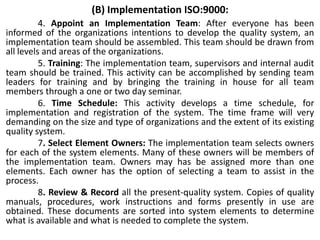(B) Implementation ISO:9000:
4. Appoint an Implementation Team: After everyone has been
informed of the organizations intentions to develop the quality system, an
implementation team should be assembled. This team should be drawn from
all levels and areas of the organizations.
5. Training: The implementation team, supervisors and internal audit
team should be trained. This activity can be accomplished by sending team
leaders for training and by bringing the training in house for all team
members through a one or two day seminar.
6. Time Schedule: This activity develops a time schedule, for
implementation and registration of the system. The time frame will very
demanding on the size and type of organizations and the extent of its existing
quality system.
7. Select Element Owners: The implementation team selects owners
for each of the system elements. Many of these owners will be members of
the implementation team. Owners may has be assigned more than one
elements. Each owner has the option of selecting a team to assist in the
process.
8. Review & Record all the present-quality system. Copies of quality
manuals, procedures, work instructions and forms presently in use are
obtained. These documents are sorted into system elements to determine
what is available and what is needed to complete the system.
 