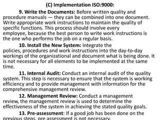 (C) Implementation ISO:9000:
9. Write the Documents: Before written quality and
procedure manuals — they can be combined into one document.
Write appropriate work instructions to maintain the quality of
specific functions. This process should involve every
employee, because the best person to write work instructions is
the one who performs the job on a regular basis.
10. Install the New System: Integrate the
policies, procedures and work instructions into the day-to-day
workings of the organizational and document what is being done. It
is not necessary for all elements to be implemented at the same
time.
11. Internal Audit: Conduct an internal audit of the quality
system. This step is necessary to ensure that the system is working
efficiency and to provide management with information for the
comprehensive management review.
12. Management Review: Conduct a management
review, the management review is used to determine the
effectiveness of the system in achieving the stated quality goals.
13. Pre-assessment: If a good job has been done on the
 