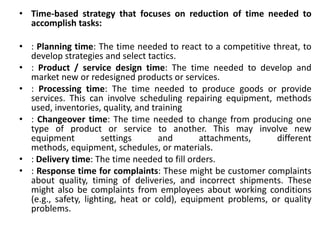 • Time-based strategy that focuses on reduction of time needed to
accomplish tasks:
• : Planning time: The time needed to react to a competitive threat, to
develop strategies and select tactics.
• : Product / service design time: The time needed to develop and
market new or redesigned products or services.
• : Processing time: The time needed to produce goods or provide
services. This can involve scheduling repairing equipment, methods
used, inventories, quality, and training
• : Changeover time: The time needed to change from producing one
type of product or service to another. This may involve new
equipment settings and attachments, different
methods, equipment, schedules, or materials.
• : Delivery time: The time needed to fill orders.
• : Response time for complaints: These might be customer complaints
about quality, timing of deliveries, and incorrect shipments. These
might also be complaints from employees about working conditions
(e.g., safety, lighting, heat or cold), equipment problems, or quality
problems.
 
