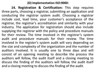 (D) Implementation ISO:9000:
14. Registration & Certification: This step requires
three parts, choosing a registrar, submitting an application and
conducting the registrar system audit. Choosing a registrar
include cost, lead time, your customer’s acceptance of the
registrar, the registrar’s accreditation and similarity with your
industry. The application for registration should also include
supplying the registrar with the policy and procedure manuals
for their review. The time involved in the registrar’s system
audit and procedure manuals for their review. The time
involved in the register’s system audit will vary depending on
the size and complexity of the organization and the number of
auditors involved. It is usually one to three days and will
consist of an opening meeting to describe the process the
auditors will follow, the audit itself and a closing meeting to
discuss the finding of the auditors will follow, the audit itself
and a closing meeting to discuss the finding of the audit.
 