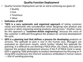 Quality Function Deployment
• Quality Function Deployment can be an aid to achieving our goals of:
• Quality
• Cost
• Timeliness
• Value
• Definition of QFD
• “QFD is a very systematic and organised approach of taking customer
needs and demands into consideration when designing new product and
services or when improving existing products and services.” Another name
for this approach is “customer-driven engineering” because the voice of
the customer is diffused throughout the product (or service) development
life cycle.
• QFD is a planning tool that defines a process for developing products or
services. The aptitude to plan is rare in the human race. Managers are
evaluated on short-term results, which further inhabit this aptitude for
planning. It is difficult to use Deming’s PDCA (Plan, Do, Check, Act) cycle to
improve the product development process if the P of PDCA Cycle is weak.
QFD is applying TQM philosophy to product development by focusing on P.
Using QFD counteracts the inherent weakness embedded in human nature
— that of avoiding planning.
 