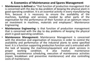 4. Economics of Maintenance and Spares Management
• Maintenance is defined as “that function of production management that
is concerned with the day to day problem of keeping the physical plant in
good operating condition. It is an essential activity in every manufacturing
firm, because it is necessary to ensure the availability of the
machines, buildings and services needed by other parts of the
organisation for the performance of their function at an optimum return
on investment in machines, materials and employees”. Maintenance
Engineering
• Maintenance Engineering: is that function of production management
that is concerned with the day to day problems of keeping the physical
plant in good operating condition.
• Maintenance Management: Maintenance Management is concerned
with the direction and organisation of resources in order to control the
availability and performance of the industrial plants to some specified
level. It is a function supporting production function and is entrusted with
the task of keeping the machinery/equipment and plant services in
proper working condition. It also involves maintenance
planning, maintenance scheduling, execution of maintenance activities
(repair, breakdown and preventive maintenance) and also controlling
costs of maintenance.
 