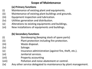 Scope of Maintenance
(a) Primary functions
(i) Maintenance of existing plant and equipments.
(ii) Maintenance of existing plant buildings and grounds.
(iii) Equipment inspection and lubrication.
(iv) Utilities generation and distribution.
(v) Alterations to existing equipments and buildings,
(vi) New installations of equipments and buildings.
(b) Secondary functions
(i) Storekeeping (keeping stock of spare parts)
(ii) Plant protection including fire protection.
(iii) Waste disposal.
(iv) Salvage.
(v) Insurance administration (against fire, theft, etc.).
(vi) Janitorial services.
(vii) Property accounting
(viii) Pollution and noise abatement or control.
(ix) Any other service delegated to maintenance by plant management.
 
