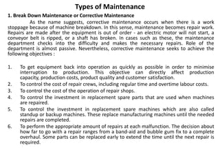 Types of Maintenance
1. Break Down Maintenance or Corrective Maintenance
As the name suggests, corrective maintenance occurs when there is a work
stoppage because of machine breakdown. In this sense, maintenance becomes repair work.
Repairs are made after the equipment is out of order - an electric motor will not start, a
conveyor belt is ripped, or a shaft has broken. In cases such as these, the maintenance
department checks into the difficulty and makes the necessary repairs. Role of the
department is almost passive. Nevertheless, corrective maintenance seeks to achieve the
following objectives :
1. To get equipment back into operation as quickly as possible in order to minimise
interruption to production. This objective can directly affect production
capacity, production costs, product quality and customer satisfaction.
2. To control the cost of repair crews, including regular time and overtime labour costs.
3. To control the cost of the operation of repair shops.
4. To control the investment in replacement spare parts that are used when machines
are repaired.
5. To control the investment in replacement spare machines which are also called
standup or backup machines. These replace manufacturing machines until the needed
repairs are completed.
6. To perform the appropriate amount of repairs at each malfunction. The decision about
how far to go with a repair ranges from a band-aid and bubble gum fix to a complete
overhaul. Some parts can be replaced early to extend the time until the next repair is
required.
 