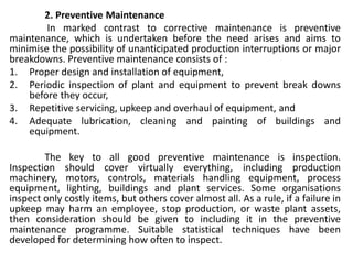 2. Preventive Maintenance
In marked contrast to corrective maintenance is preventive
maintenance, which is undertaken before the need arises and aims to
minimise the possibility of unanticipated production interruptions or major
breakdowns. Preventive maintenance consists of :
1. Proper design and installation of equipment,
2. Periodic inspection of plant and equipment to prevent break downs
before they occur,
3. Repetitive servicing, upkeep and overhaul of equipment, and
4. Adequate lubrication, cleaning and painting of buildings and
equipment.
The key to all good preventive maintenance is inspection.
Inspection should cover virtually everything, including production
machinery, motors, controls, materials handling equipment, process
equipment, lighting, buildings and plant services. Some organisations
inspect only costly items, but others cover almost all. As a rule, if a failure in
upkeep may harm an employee, stop production, or waste plant assets,
then consideration should be given to including it in the preventive
maintenance programme. Suitable statistical techniques have been
developed for determining how often to inspect.
 