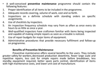 • A well-conceived preventive maintenance programme should contain the
following features:
1. Proper identification of all items to be included in the programme.
2. Adequate records covering, volume of work, cost and so forth.
3. Inspections on a definite schedule with standing orders on specific
assignments.
4. Use of checklists by inspectors.
5. An inspection frequency schedule may vary from as often as once every six
hours to as little as once a year.
6. Well-qualified inspectors have craftsmen familiar with items being inspected
and capable of making simple repairs as soon as a trouble is noticed.
7. Use of repair budgets for major items of equipment.
8. Administrative procedures that provide necessary fulfillment and follow-up
on programme.
Benefits of Preventive Maintenance
Preventive maintenance offers several benefits to the users. They include
greater safety for workers,decreased production downtime, fewer large scale and
repetitive repairs, less cost for simple repairs made before breakdown, less
standby equipment required, better spare parts control, identification of items
with high maintenance costs, and lower unit cost of manufacture.
 