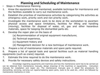 Planning and Scheduling of Maintenance
• Steps in Maintenance Planning
1. Know the equipment to be maintained, available technique for maintenance and
the facilities available to carry out maintenance work.
2. Establish the priorities of maintenance activities by categorising the activities as
emergency work, priority work and non priority work.
3. Investigate the maintenance work to be done at the workstation to ascertain
physical access and space limitations, facilities for lifting and handling
(moving), facilities for disposal of water, oil, gas and other hazardous
materials, space for keeping the dismantled parts etc.
4. Develop the repair plan on the basis of
(a) Recommendation of original equipment manufacturer,
(b) Technical experience,
(c) Equipment history and
(d) Management decision for a new technique of maintenance work.
5. Prepare a list of maintenance materials and spare parts required.
6. Prepare a list of special tools and special facilities such as material handling
equipments (such as crane) required.
7. Estimate the time required to do the maintenance work.
8. Provide for necessary safety devices and safety instructions.
Knowledge regarding equipments and machines and how the maintenance work has to be carried out
can be obtained from maintenance manuals, design drawings of the machines or equipments, instruction
manuals for installation and repair etc. The maintenance manuals give in detail the procedures for
dismantling, servicing, carrying out repairs/replacing spare parts, tools to be used etc., which are followed by
maintenance mechanics or crew.
 