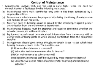 Control of Maintenance
• Maintenance involves cost, and the cost is quite high. Hence the need for
control. Control is facilitated by the following measures:
(a) Maintenance work must commence only after it has been authorised by a
responsible official.
(b) Maintenance schedule must be prepared stipulating the timing of maintenance
and number of staff required.
(c) Materials such as bearings must be issued by the storekeeper against proper
authorisation from the maintenance department.
(d) Maintenance budgets must be prepared and used to determine whether the
actual expenses are within estimates.
(e) Equipment records must be maintained. Information from the records will be
useful when ordering parts or when seeking clarification from the equipment
supplier.
(f) Management should give serious thought to certain issues -issues which have
bearing on maintenance costs. The questions are:
(i) How much maintenance is needed?
(ii) What size maintenance crews should be used?
(iii) Can maintenance be sub-contracted?
(iv) Should maintenance staff be covered by wage incentive schemes?
(v) Can effective use be made of computers for analysing and scheduling
activities?
 