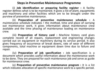 Steps in Preventive Maintenance Programme
(i) Job identification or preparing facility register : A facility
register defines what is to be maintained. It gives a list of plant, equipments
and machinery and other facilities which are to be brought under the
purview of preventive maintenance.
(ii) Preparation of preventive maintenance schedule : A
maintenance schedule indicates ! the method, time and place of carrying
out maintenance work, it gives information about maintenance crew
available and the time phasing of maintenance loading on maintenance
crew.
(iii) Preparation of history card : Machine history card gives
complete record of all repairs, replacement and engineering changes
carried out on equipment or machinery during its service period. It also
gives frequency of occurrence of break downs, rate of wear of different
components, total machine or equipment down time due to failure and
repair.
(iv) Preparation of job specification : Job specification is a
document which provides useful information about the maintenance work
to be done. They are prepared for each maintenance job and serve as guide
for maintenance crew.
(v) Preparation of preventive maintenance program : It is a list
which indicates allocation of specific maintenance work to a specific period.
 