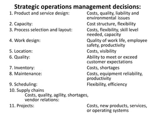 Strategic operations management decisions:
1. Product and service design: Costs, quality, liability and
environmental issues
2. Capacity: Cost structure, flexibility
3. Process selection and layout: Costs, flexibility, skill level
needed, capacity
4. Work design: Quality of work life, employee
safety, productivity
5. Location: Costs, visibility
6. Quality: Ability to meet or exceed
customer expectations
7. Inventory: Costs, shortages
8. Maintenance: Costs, equipment reliability,
productivity
9. Scheduling: Flexibility, efficiency
10. Supply chains
Costs, quality, agility, shortages,
vendor relations:
11. Projects: Costs, new products, services,
or operating systems
 