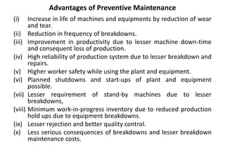 Advantages of Preventive Maintenance
(i) Increase in life of machines and equipments by reduction of wear
and tear.
(ii) Reduction in frequency of breakdowns.
(iii) Improvement in productivity due to lesser machine down-time
and consequent loss of production.
(iv) High reliability of production system due to lesser breakdown and
repairs.
(v) Higher worker safety while using the plant and equipment.
(vi) Planned shutdowns and start-ups of plant and equipment
possible.
(vii) Lesser requirement of stand-by machines due to lesser
breakdowns,
(viii) Minimum work-in-progress inventory due to reduced production
hold ups due to equipment breakdowns.
(ix) Lesser rejection and better quality control.
(x) Less serious consequences of breakdowns and lesser breakdown
maintenance costs.
 