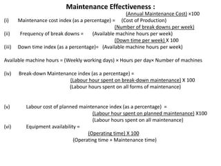 Maintenance Effectiveness :
(Annual Maintenance Cost) ×100
(i) Maintenance cost index (as a percentage) = (Cost of Production)
(Number of break downs per week)
(ii) Frequency of break downs = (Available machine hours per week)
(Down time per week) X 100
(iii) Down time index (as a percentage)= (Available machine hours per week)
Available machine hours = (Weekly working days) × Hours per day× Number of machines
(iv) Break-down Maintenance index (as a percentage) =
(Labour hour spent on break-down maintenance) X 100
(Labour hours spent on all forms of maintenance)
(v) Labour cost of planned maintenance index (as a percentage) =
(Labour hour spent on planned maintenance) X100
(Labour hours spent on all maintenance)
(vi) Equipment availability =
(Operating time) X 100
(Operating time + Maintenance time)
 