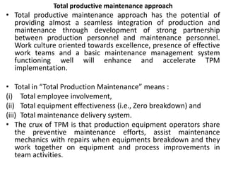 Total productive maintenance approach
• Total productive maintenance approach has the potential of
providing almost a seamless integration of production and
maintenance through development of strong partnership
between production personnel and maintenance personnel.
Work culture oriented towards excellence, presence of effective
work teams and a basic maintenance management system
functioning well will enhance and accelerate TPM
implementation.
• Total in “Total Production Maintenance” means :
(i) Total employee involvement,
(ii) Total equipment effectiveness (i.e., Zero breakdown) and
(iii) Total maintenance delivery system.
• The crux of TPM is that production equipment operators share
the preventive maintenance efforts, assist maintenance
mechanics with repairs when equipments breakdown and they
work together on equipment and process improvements in
team activities.
 