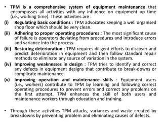 • TPM is a comprehensive system of equipment maintenance that
encompasses all activities with any influence on equipment up time
(i.e., working time). These activities are :
(i) Regulating basic conditions : TPM advocates keeping a well organised
shop floor which should be very clean.
(ii) Adhering to proper operating procedures : The most significant cause
of failure is operators deviating from procedures and introduce errors
and variance into the process.
(iii) Restoring deterioration : TPM requires diligent efforts to discover and
predict deterioration in equipment and then follow standard repair
methods to eliminate any source of variation in the system.
(iv) Improving weaknesses in design : TPM tries to identify and correct
any defects in equipment designs that contribute to break-downs or
complicate maintenance.
(v) Improving operation and maintenance skills : Equipment users
(i.e., workers) contribute to TPM by learning and following correct
operating procedures to prevent errors and correct any problems on
the first attempt. TPM enhances the skill of both users and
maintenance workers through education and training.
• Through these activities TPM attacks, variances and waste created by
breakdowns by preventing problem and eliminating causes of defects.
 