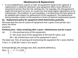 Obsolescence & Replacement
• In any establishment, sooner or later all equipment needs to be replaced. A
replacement is called for whenever new equipment offers more efficient or
economical service than the old, existing one. For example, the old equipment
might fail and work no more, or is worn out and needs higher expenditure on its
maintenance. The problem, in such situations, is to determine the best policy to
be adopted with respect to replacement of the equipment. The replacement
theory provides answer to this question in terms of optimal replacement period.
(a) Replacement policy for equipment which deteriorates gradually:
We know that the cost of a piece of equipment over a given time period, say n
years, has three
elements:
Purchase price - Value remaining after n years + Maintenance cost for n years
Let C = the purchase price of the equipment,
S = the scrap value of the equipment at the end of n years, and
Mt = the maintenance cost of the equipment in year t.
The total cost, T(n), of owning and maintaining the equipment for n years shall be
T (n) C- S + ∑ Mt (for t from 1 to n years)
Correspondingly, the average cost, A(n), would be defined as,
A(n) = 1 C – S + ∑ Mt
n
 