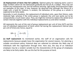 (b) Replacement of items that fail suddenly: Optimal policy for replacing items used in
large numbers which do not deteriorate gradually but fail all of a sudden. They may not
involve any maintenance cost, but fail without warning. Light bulbs and fluorescent tubes
are examples of this type. It may, however, be observed that although the failure of a
single unit, a bulb for instance, is random, the behaviour of the group as a whole is
expected to be fairly stable.
Generally, in such situations, the replacement of individual units, upon their failure, costs
relatively high, whereas if the entire group is replaced, the unit cost works out to be
comparatively a much lower value. Thus, we might be inclined to replace the whole lot at
certain intervals together with the individual replacements as and when needed.
GR represents the sum of the cost of group replacement per unit of time (G/T) and the
cost of individual replacement of items which fail during the replacement interval (also
per unit of time) and, hence, equal to
GR = 1 G + I (T)
T
(c) Staff replacement As mentioned earlier, the staff of an organisation calls for
replacements because people leave the organisation for several reasons. For planning a
suitable recruitment policy, historical data are collected to estimate the likely stay of
individuals with the organisation through time. Here also, the stay of an individual
employee may be a random variable but the characteristics of the group of employees
are likely to be fairly stable. We use this fact for the purpose at hand.
 
