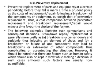 4.11 Preventive Replacement
• Preventive replacement of parts and equipments at a certain
periodicity, before they fail is many a time a prudent policy
as the costs of replacement/repair following a breakdown of
the components or equipment, outweigh that of preventive
replacement. Thus, a cost comparison between preventive
replacement and breakdown replacement/repair would
many a time favour the choice of the former.
• The following examples illustrate such comparisons and
consequent decisions. Breakdown repair/ replacement is
generally more costly as (a) breakdowns occur randomly and
suddenly thus injecting an element of chaos and (b) a
breakdown or failure of one component may lead to
breakdowns or extra-wear of other components thus
complicating or accentuating the situation. However, it
should be noted that there are factors such as human safety
which should also be kept in view while making a decision in
such cases although such factors are usually non-
quantifiable.
 
