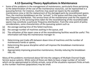4.12 Queueing Theory Applications in Maintenance
• Some of the problems in the management of maintenance, particularly those pertaining
to the determination of the size of the maintenance resources, can be represented in a
queueing format. For instance, machines may await (a) repairs by the available
maintenance crew or (b) the replacement of the damaged parts by reconditioned spares.
Thus, the machine breakdowns are the “arrivals” in the queue and they may have their
own frequency distribution. The service times of the maintenance crew for the repairs of
the machines, or the servicing times taken for the reconditioning of the reconditionable
spares may constitute a particular frequency distribution. From the view-point of policy
considerations, some characteristics of the queueing system such as
(a) the average waiting time of the failed machines;
(b) the average number of machines waiting in the queue, and
(c) The utilisation of the repair crew or of the reconditioning facilities would be useful. This
information will help the maintenance manager in:
1. Determining cost trade-offs between down-time of machines and the number of
maintenance hands or spares,
2. Determining the queue discipline which will improve the breakdown maintenance
service, and
3. Appropriately improving preventive maintenance, thereby reducing the breakdown
rate, etc.
Many of the problems mentioned above fall into the category of Multiple Channel Single
Service queue systems. While some of these are likely to have a large number of ‘arrivals’
which can be approximated to infinite arrivals, some of the situations represent finite arrivals
as the number machines (population) may be small.
 