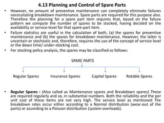 4.13 Planning and Control of Spare Parts
• However, no amount of preventive maintenance can completely eliminate failures
necessitating breakdown maintenance. Spare parts are required for this purpose also.
Therefore the planning for a spare part item requires that, based on the failure
pattern we compute the number of spares to be stocked, having decided on the
availability or service-level for that spare-part item.
• Failure statistics are useful in the calculation of both, (a) the spares for preventive
maintenance and (b) the spares for breakdown maintenance. However, the latter is
uncertain or stochastic and, therefore, requires the use of the concept of service level
or the down time/ under-stocking cost.
• For stocking policy analysis, the spares may be classified as follows:
SPARE PARTS
Regular Spares Insurance Spares Capital Spares Rotable Spares
• Regular Spares : (Also called as Maintenance spares and Breakdown spares) These
are required regularly and so, in substantial numbers. Both the reliability and the per
unit cost of these items are not very high. The service level as mentioned The
breakdown rates occur either according to a Normal distribution (wear-out of the
parts) or according to a Poisson distribution (system overloads).
 