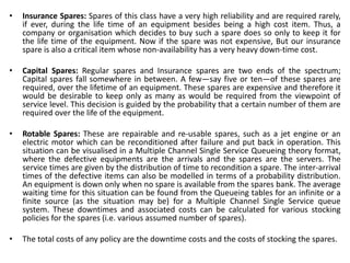 • Insurance Spares: Spares of this class have a very high reliability and are required rarely,
if ever, during the life time of an equipment besides being a high cost item. Thus, a
company or organisation which decides to buy such a spare does so only to keep it for
the life time of the equipment. Now if the spare was not expensive, But our insurance
spare is also a critical item whose non-availability has a very heavy down-time cost.
• Capital Spares: Regular spares and Insurance spares are two ends of the spectrum;
Capital spares fall somewhere in between. A few—say five or ten—of these spares are
required, over the lifetime of an equipment. These spares are expensive and therefore it
would be desirable to keep only as many as would be required from the viewpoint of
service level. This decision is guided by the probability that a certain number of them are
required over the life of the equipment.
• Rotable Spares: These are repairable and re-usable spares, such as a jet engine or an
electric motor which can be reconditioned after failure and put back in operation. This
situation can be visualised in a Multiple Channel Single Service Queueing theory format,
where the defective equipments are the arrivals and the spares are the servers. The
service times are given by the distribution of time to recondition a spare. The inter-arrival
times of the defective items can also be modelled in terms of a probability distribution.
An equipment is down only when no spare is available from the spares bank. The average
waiting time for this situation can be found from the Queueing tables for an infinite or a
finite source (as the situation may be) for a Multiple Channel Single Service queue
system. These downtimes and associated costs can be calculated for various stocking
policies for the spares (i.e. various assumed number of spares).
• The total costs of any policy are the downtime costs and the costs of stocking the spares.
 