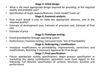 Stage 3: Initial design:
• What is the most appropriate design required for providing, at the required
quality and probable cost?
• Specification of major aspects/features, Initial model/’mock-up’
Stage 4: Economic analysis:
• How much would it cost to make the appropriate volumes, and at the
required quality?
• Estimate of development cost, Estimate of provision cost, Estimate of final
cost
• Estimate of price
Stage 5: Prototype testing:
• Check providability through operating system
• Performance / function testing, Consumer tests, Test of Providability’
Stage 6: Redesigning / modification:
• Introduce modifications to providability, Improvements, corrections and
modifications, Retesting if necessary, Approval for final design
Stage 7: Final specification:
• Future appropriate quality specifications. Begin process specification in
marketing the above contribution, operations must have regard to the
following: Full detailed specification of content, structure, function and
performance
 