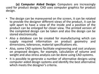 (a) Computer Aided Design: Computers are increasingly
used for product design. CAD uses computer graphics for product
design.
• The design can be maneuvered on the screen, it can be rotated
to provide the designer different views of the product, it can be
split apart to have a view of the inside and a position of the
product can be enlarged for closer view. The printed version of
the completed design can be taken and also the design can be
stored electronically.
• Also a database can be created for manufacturing which can
supply required information on product geometry and
dimensions, tolerances, material specifications etc.
• Also, some CAD systems facilitate engineering and cost analyses
on proposed designs, for example, calculation of volume and
weight and also stress analysis can be done using CAD systems.
• It is possible to generate a number of alternative designs using
computer aided design systems and identify the best alternative
which meets the designer’s criteria.
 
