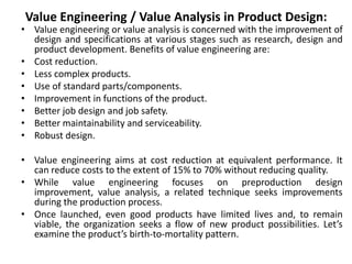 Value Engineering / Value Analysis in Product Design:
• Value engineering or value analysis is concerned with the improvement of
design and specifications at various stages such as research, design and
product development. Benefits of value engineering are:
• Cost reduction.
• Less complex products.
• Use of standard parts/components.
• Improvement in functions of the product.
• Better job design and job safety.
• Better maintainability and serviceability.
• Robust design.
• Value engineering aims at cost reduction at equivalent performance. It
can reduce costs to the extent of 15% to 70% without reducing quality.
• While value engineering focuses on preproduction design
improvement, value analysis, a related technique seeks improvements
during the production process.
• Once launched, even good products have limited lives and, to remain
viable, the organization seeks a flow of new product possibilities. Let’s
examine the product’s birth-to-mortality pattern.
 