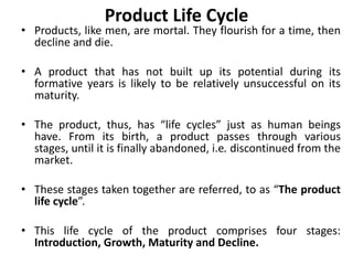 Product Life Cycle
• Products, like men, are mortal. They flourish for a time, then
decline and die.
• A product that has not built up its potential during its
formative years is likely to be relatively unsuccessful on its
maturity.
• The product, thus, has “life cycles” just as human beings
have. From its birth, a product passes through various
stages, until it is finally abandoned, i.e. discontinued from the
market.
• These stages taken together are referred, to as “The product
life cycle”.
• This life cycle of the product comprises four stages:
Introduction, Growth, Maturity and Decline.
 