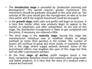 • The introduction stage is preceded by ‘production planning and
development’. This period requires greater investment. This
investment should be gradually recouped as the sales pick up. The
concept of life cycle would give the management an idea as to the
time within which the original investment could be recouped.
• In the growth stage, both sales and profits will begin to increase. It
is here that similar other new products begin to appear in the
market as substitutes and offer competition. At the end of this
stage, the distribution arrangement is likely to get completed and
the prices, if necessary, are reduced a little.
• The third stage is the maturity stage. During this stage the
manufacturers introduce new or modified models or adopt
methods to retain their position in the market. The number of
buyers will continue to grow, but more slowly. In economic terms
this is the stage where supply exceeds demand. Some of the
promotional efforts may lengthen the span of this stage but they
will not offer a permanent solution.
• At the final stage of decline, profit margins touch a low
level, competition becomes severe and customers start using newer
and better products. It is here that the story of a product ends-a
natural but hard end.
 