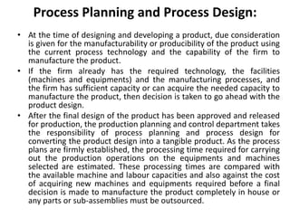 Process Planning and Process Design:
• At the time of designing and developing a product, due consideration
is given for the manufacturability or producibility of the product using
the current process technology and the capability of the firm to
manufacture the product.
• If the firm already has the required technology, the facilities
(machines and equipments) and the manufacturing processes, and
the firm has sufficient capacity or can acquire the needed capacity to
manufacture the product, then decision is taken to go ahead with the
product design.
• After the final design of the product has been approved and released
for production, the production planning and control department takes
the responsibility of process planning and process design for
converting the product design into a tangible product. As the process
plans are firmly established, the processing time required for carrying
out the production operations on the equipments and machines
selected are estimated. These processing times are compared with
the available machine and labour capacities and also against the cost
of acquiring new machines and equipments required before a final
decision is made to manufacture the product completely in house or
any parts or sub-assemblies must be outsourced.
 