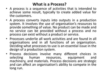 What is a Process?
• A process is a sequence of activities that is intended to
achieve some result, typically to create added value for
the customers.
• A process converts inputs into outputs in a production
system. It involves the use of organisation’s resources to
provide something of value. No product can be made and
no service can be provided without a process and no
process can exist without a product or service.
• Processes underlie all work activities and are found in all
organisations and in all functions of an organisation.
Deciding what processes to use is an essential issue in the
design of a production system.
• Process decisions involve many different choices in
selecting human resources, equipment and
machinery, and materials. Process decisions are strategic
and can affect an organisation’s ability to compete in the
long run.
 