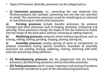 • Types of Processes: Basically, processes can be categorised as:
• (i) Conversion processes, i.e., converting the raw materials into
finished products (for example, converting iron ore into iron and then
to steel). The conversion processes could be metallurgical or chemical
or manufacturing or construction processes.
a) Forming processes include foundry processes (to produce
castings) and other processes such as forging, stamping, embossing and
spinning. These processes change the shape of the raw material (a metal)
into the shape of the work piece without removing or adding material.
b) Machining processes comprise metal removal operations such as
turning, milling, drilling, grinding, shaping, planing, boring etc.
c) Assembly processes involve joining of parts or components to
produce assemblies having specific functions. Examples of assembly
processes are welding, brazing, soldering, riveting, fastening with bolts
and nuts and joining using adhesives.
• (ii) Manufacturing processes can be categorised into (a) Forming
processes, (b) Machining processes and (c) Assembly processes.
• (iii) Testing processes which involve inspection and testing of products
(sometimes considered as part of the manufacturing processes).
 