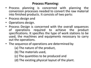 Process Planning:
• Process planning is concerned with planning the
conversion processes needed to convert the raw material
into finished products. It consists of two parts:
• Process design and
• Operations design.
• Process Design is concerned with the overall sequences
of operations required to achieve the product
specifications. It specifies the type of work stations to be
used, the machines and equipments necessary to carry
out the operations.
• The sequence of operations are determined by
(a) The nature of the product,
(b) The materials used,
(c) The quantities to be produced and
(d) The existing physical layout of the plant.
 