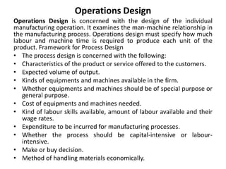 Operations Design
Operations Design is concerned with the design of the individual
manufacturing operation. It examines the man-machine relationship in
the manufacturing process. Operations design must specify how much
labour and machine time is required to produce each unit of the
product. Framework for Process Design
• The process design is concerned with the following:
• Characteristics of the product or service offered to the customers.
• Expected volume of output.
• Kinds of equipments and machines available in the firm.
• Whether equipments and machines should be of special purpose or
general purpose.
• Cost of equipments and machines needed.
• Kind of labour skills available, amount of labour available and their
wage rates.
• Expenditure to be incurred for manufacturing processes.
• Whether the process should be capital-intensive or labour-
intensive.
• Make or buy decision.
• Method of handling materials economically.
 