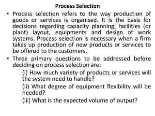 Process Selection
• Process selection refers to the way production of
goods or services is organised. It is the basis for
decisions regarding capacity planning, facilities (or
plant) layout, equipments and design of work
systems. Process selection is necessary when a firm
takes up production of new products or services to
be offered to the customers.
• Three primary questions to be addressed before
deciding on process selection are:
(i) How much variety of products or services will
the system need to handle?
(ii) What degree of equipment flexibility will be
needed?
(iii) What is the expected volume of output?
 